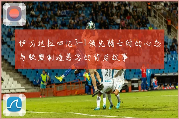 伊戈达拉回忆3-1领先骑士时的心态与联盟制造悬念的背后故事