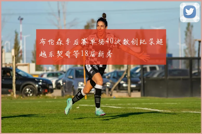布伦森季后赛单场40次数创纪录超越东契奇等18届新秀