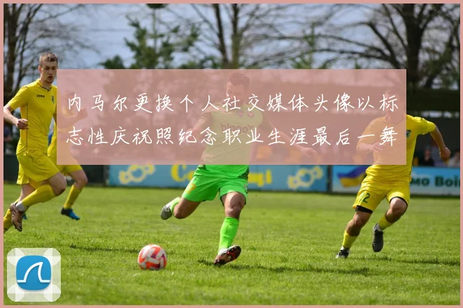 内马尔更换个人社交媒体头像以标志性庆祝照纪念职业生涯最后一舞