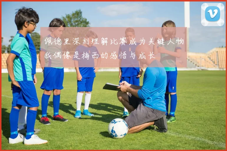 佩德里深刻理解比赛成为关键人物我偶像是梅西的感悟与成长