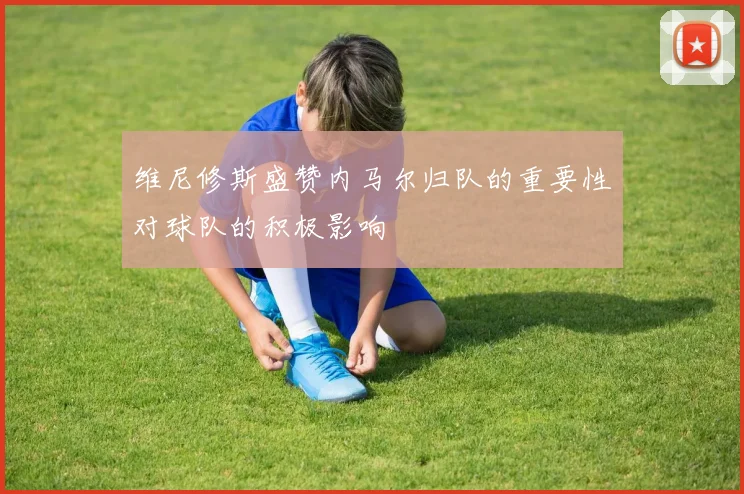维尼修斯盛赞内马尔归队的重要性对球队的积极影响