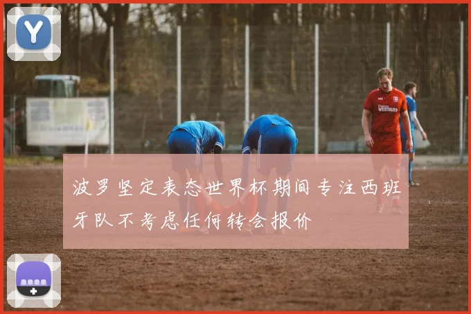 波罗坚定表态世界杯期间专注西班牙队不考虑任何转会报价