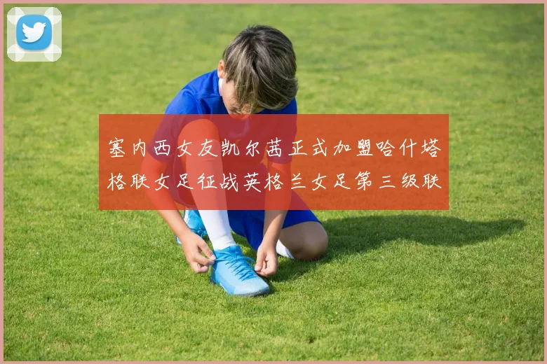 塞内西女友凯尔茜正式加盟哈什塔格联女足征战英格兰女足第三级联赛