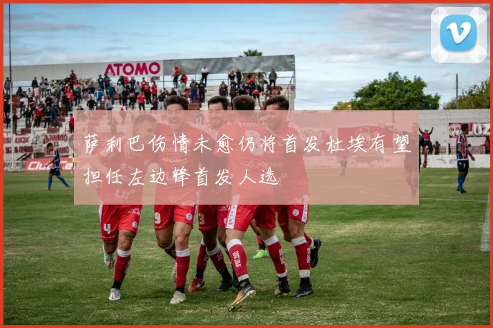 萨利巴伤情未愈仍将首发杜埃有望担任左边锋首发人选