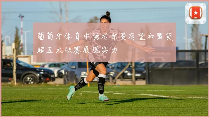 葡萄牙体育中场尤尔曼有望加盟英超五大联赛展现实力
