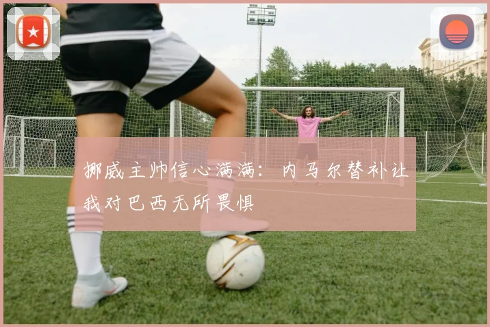 挪威主帅信心满满：内马尔替补让我对巴西无所畏惧
