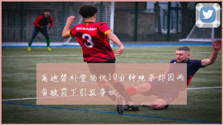 高迪替补登场仅10分钟绝杀却因两黄被罚下引发争议