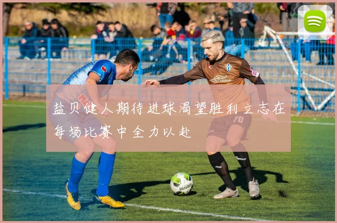 盐贝健人期待进球渴望胜利立志在每场比赛中全力以赴