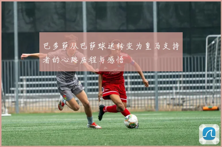 巴多萨从巴萨球迷转变为皇马支持者的心路历程与感悟