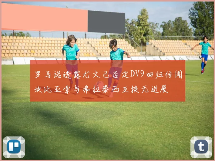 罗马诺透露尤文已否定DV9回归传闻坎比亚索与弗拉泰西互换无进展