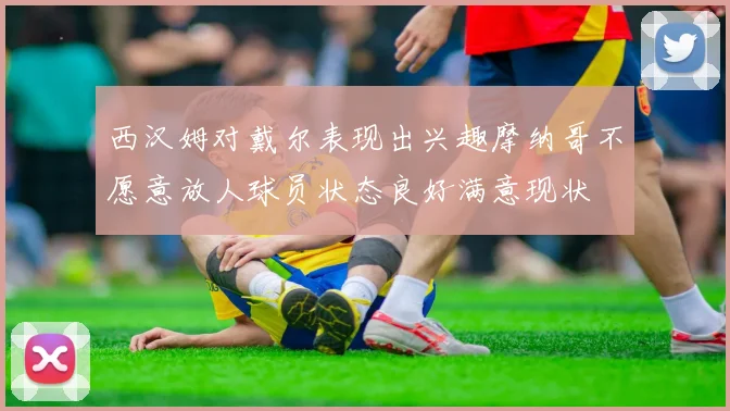 西汉姆对戴尔表现出兴趣摩纳哥不愿意放人球员状态良好满意现状