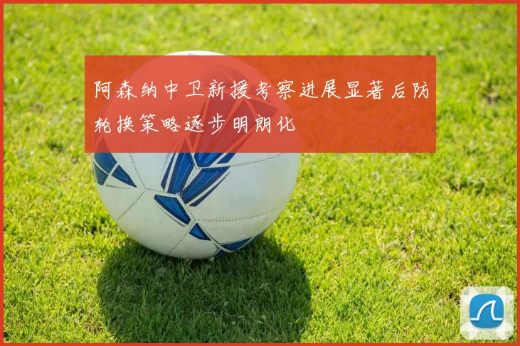 阿森纳中卫新援考察进展显著后防轮换策略逐步明朗化