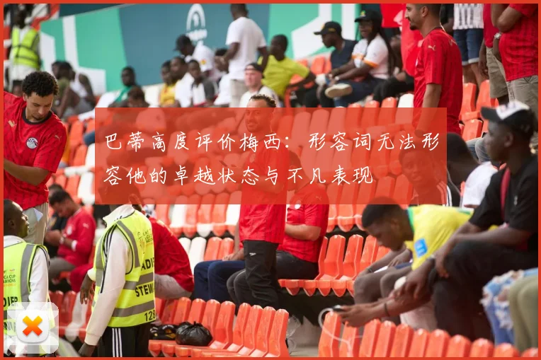 巴蒂高度评价梅西：形容词无法形容他的卓越状态与不凡表现