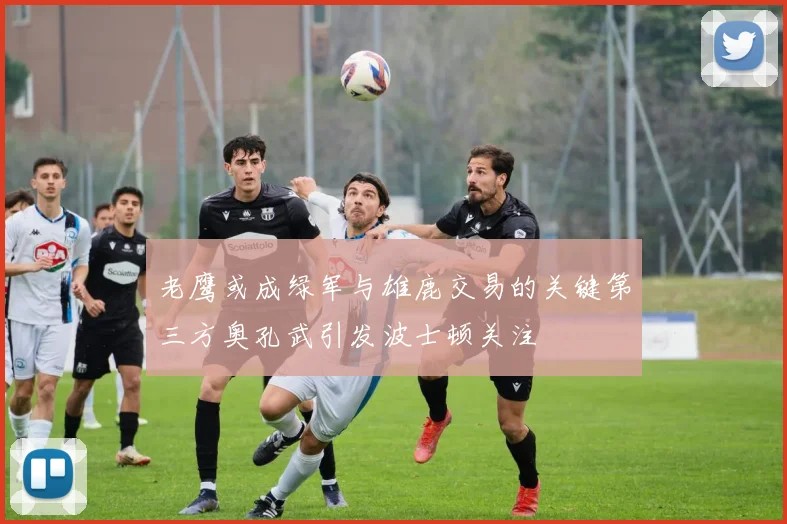老鹰或成绿军与雄鹿交易的关键第三方奥孔武引发波士顿关注