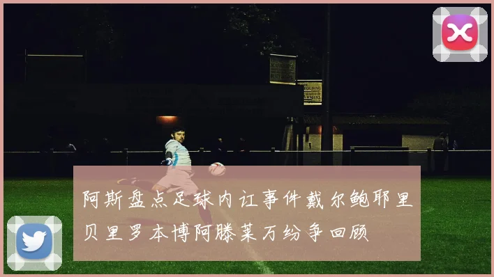 阿斯盘点足球内讧事件戴尔鲍耶里贝里罗本博阿滕莱万纷争回顾