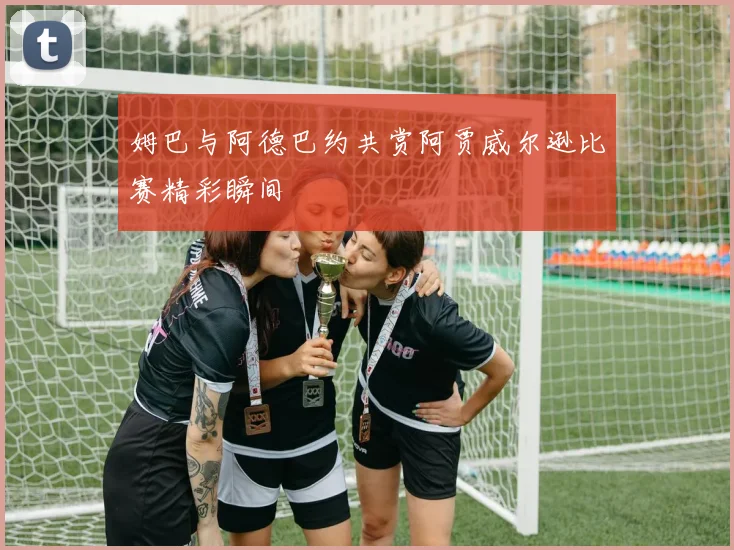 姆巴与阿德巴约共赏阿贾威尔逊比赛精彩瞬间