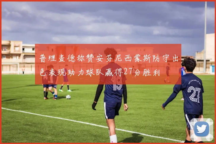 普理查德称赞安芬尼西蒙斯防守出色表现助力球队赢得27分胜利