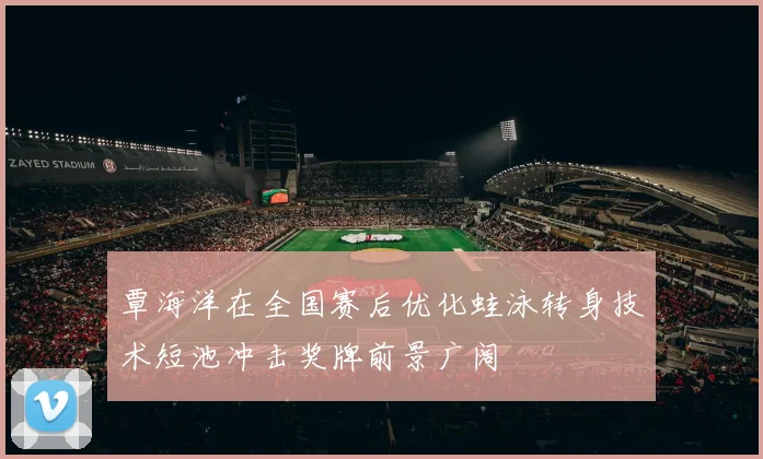 覃海洋在全国赛后优化蛙泳转身技术短池冲击奖牌前景广阔