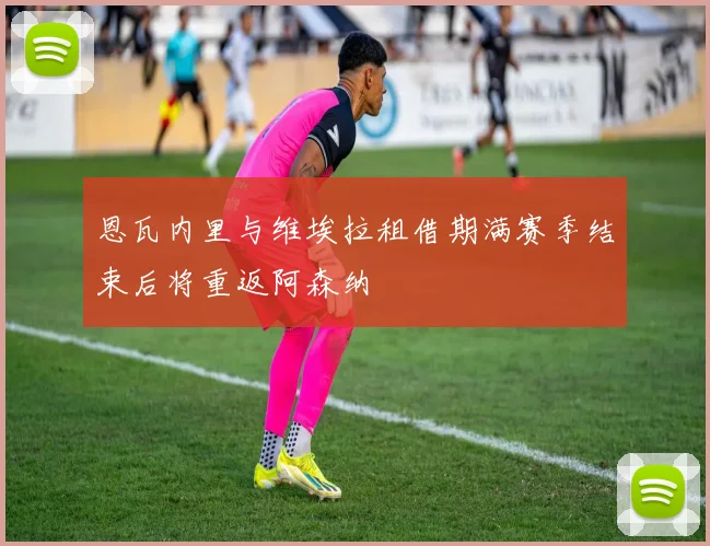 恩瓦内里与维埃拉租借期满赛季结束后将重返阿森纳