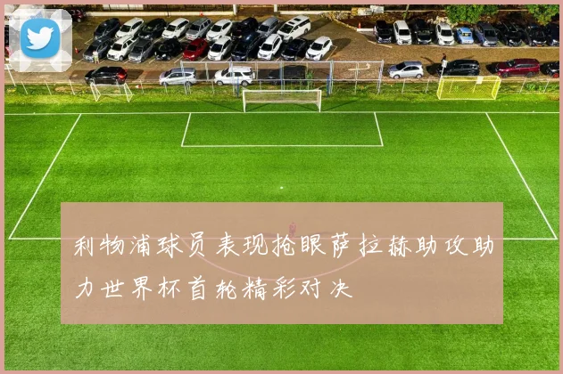 利物浦球员表现抢眼萨拉赫助攻助力世界杯首轮精彩对决