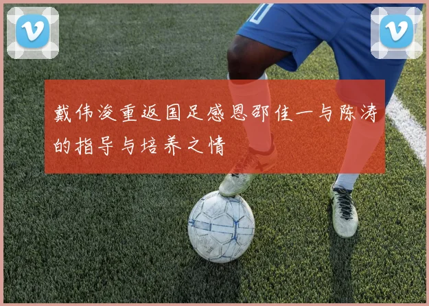 戴伟浚重返国足感恩邵佳一与陈涛的指导与培养之情