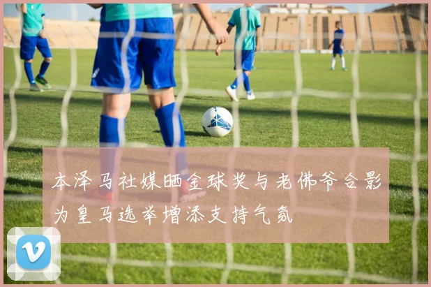本泽马社媒晒金球奖与老佛爷合影为皇马选举增添支持气氛