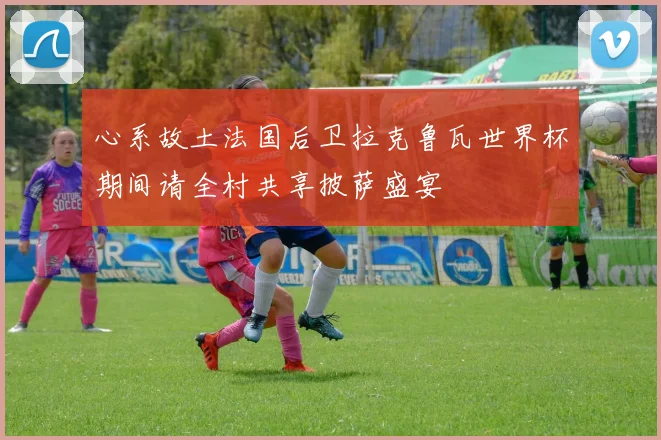心系故土法国后卫拉克鲁瓦世界杯期间请全村共享披萨盛宴