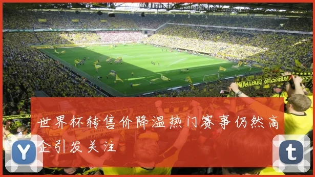 世界杯转售价降温热门赛事仍然高企引发关注