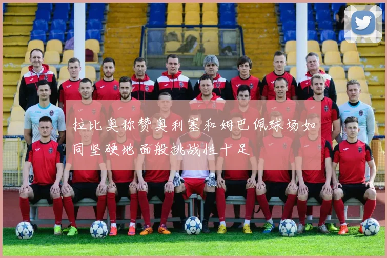 拉比奥称赞奥利塞和姆巴佩球场如同坚硬地面般挑战性十足