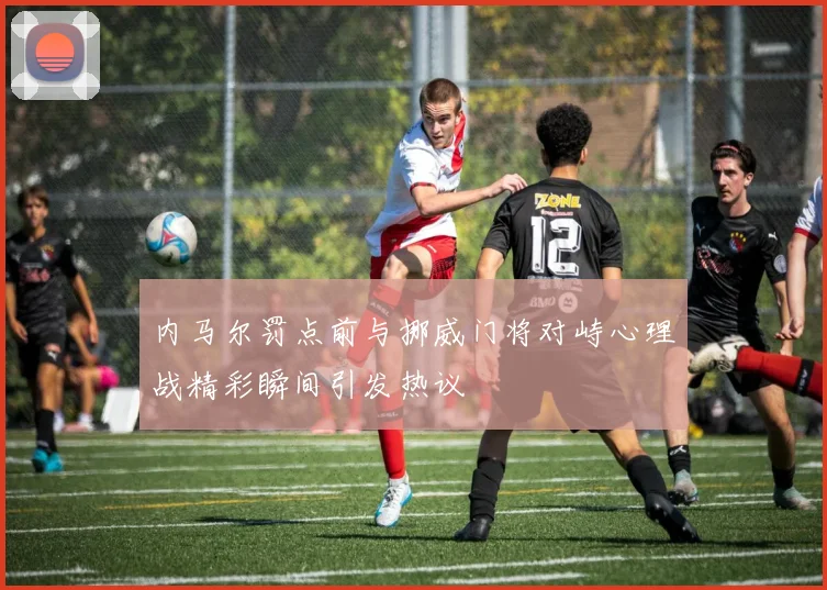 内马尔罚点前与挪威门将对峙心理战精彩瞬间引发热议
