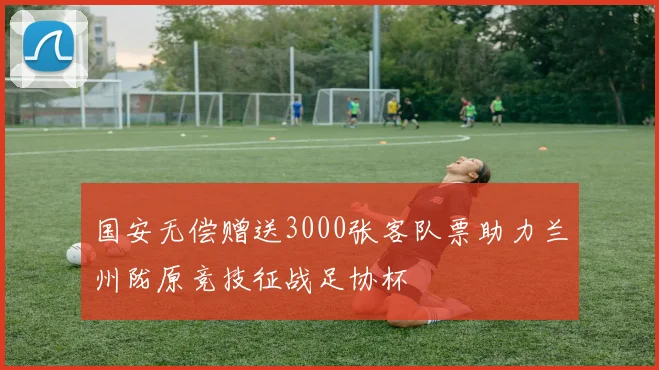 国安无偿赠送3000张客队票助力兰州陇原竞技征战足协杯