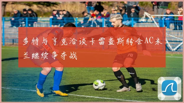 多特与亨克洽谈卡雷查斯转会AC米兰继续争夺战