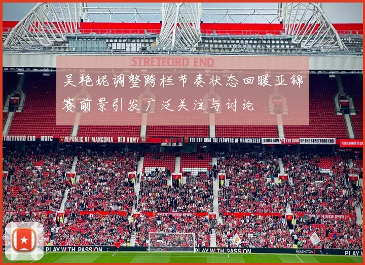 吴艳妮调整跨栏节奏状态回暖亚锦赛前景引发广泛关注与讨论