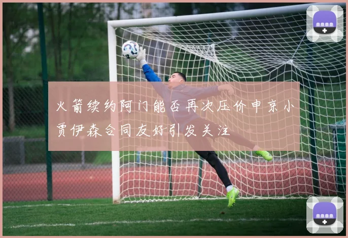 火箭续约阿门能否再次压价申京小贾伊森合同友好引发关注