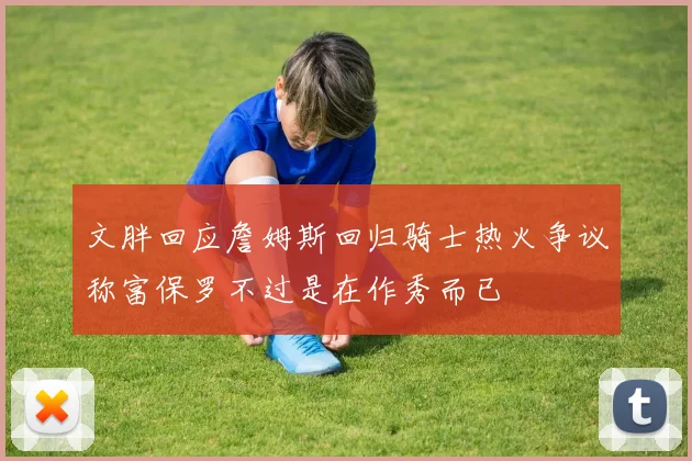 文胖回应詹姆斯回归骑士热火争议称富保罗不过是在作秀而已