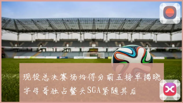 现役总决赛场均得分前五榜单揭晓字母哥独占鳌头SGA紧随其后