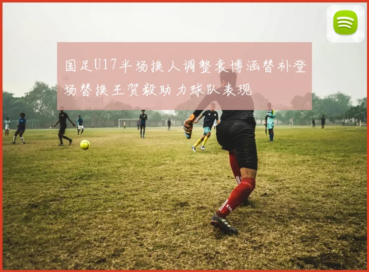国足U17半场换人调整袁博涵替补登场替换王贺毅助力球队表现