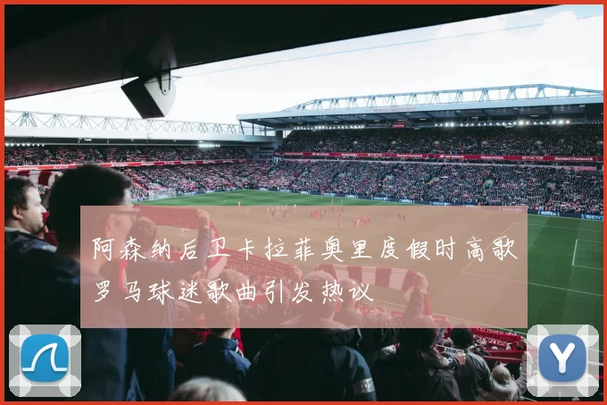 阿森纳后卫卡拉菲奥里度假时高歌罗马球迷歌曲引发热议