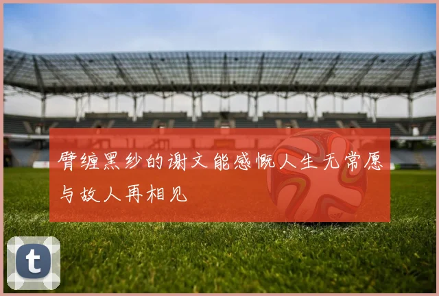 臂缠黑纱的谢文能感慨人生无常愿与故人再相见