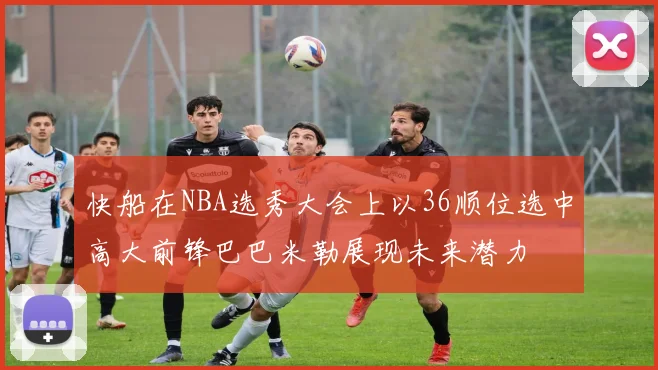 快船在NBA选秀大会上以36顺位选中高大前锋巴巴米勒展现未来潜力