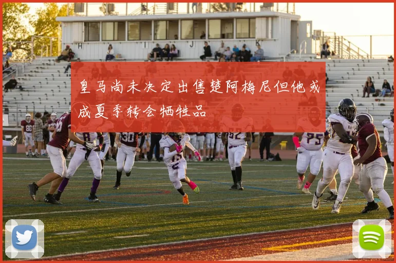 皇马尚未决定出售楚阿梅尼但他或成夏季转会牺牲品