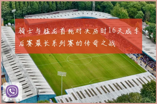 骑士与猛龙首轮对决历时16天成季后赛最长系列赛的传奇之战