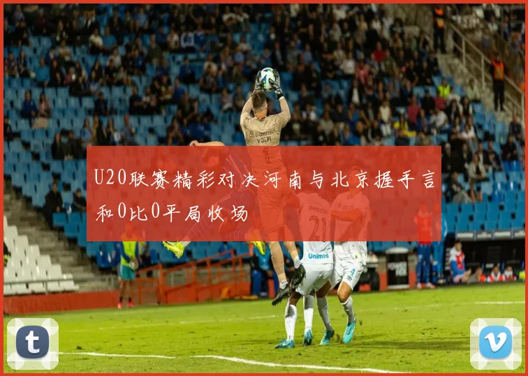 U20联赛精彩对决河南与北京握手言和0比0平局收场