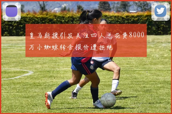 皇马新援引发关注四人总花费8000万小蜘蛛转会报价遭拒绝