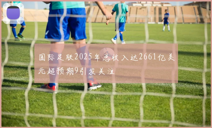 国际足联2025年总收入达2661亿美元超预期9引发关注