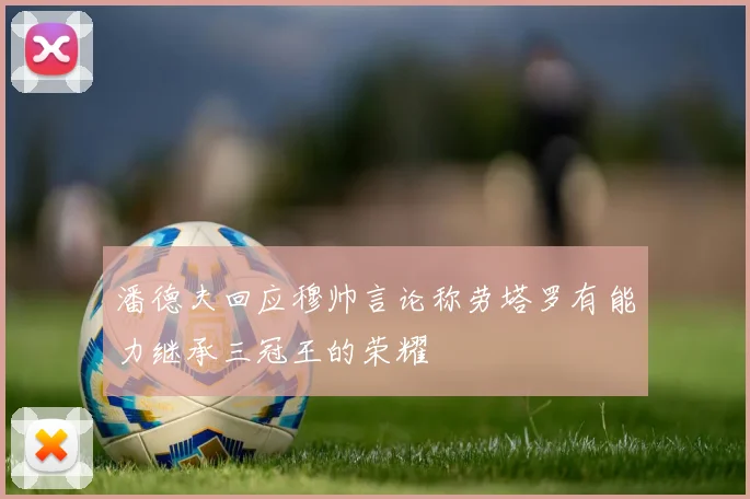 潘德夫回应穆帅言论称劳塔罗有能力继承三冠王的荣耀