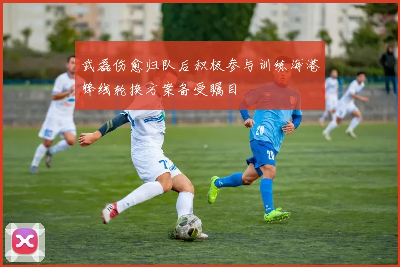 武磊伤愈归队后积极参与训练海港锋线轮换方案备受瞩目
