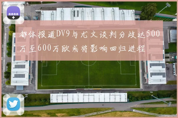 都体报道DV9与尤文谈判分歧达500万至600万欧或将影响回归进程