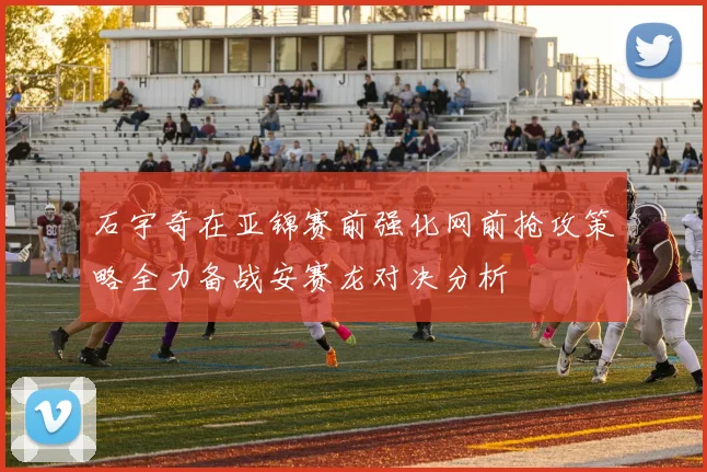 石宇奇在亚锦赛前强化网前抢攻策略全力备战安赛龙对决分析