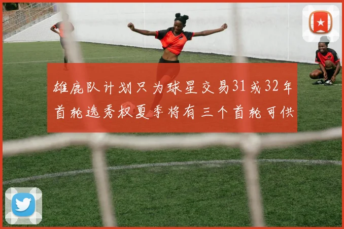 雄鹿队计划只为球星交易31或32年首轮选秀权夏季将有三个首轮可供交易